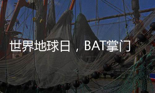 世界地球日,BAT掌门人李彦宏、马云、马化腾操碎了心!